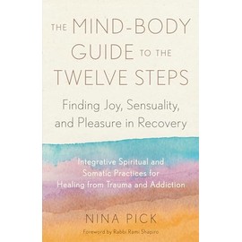 The Mind-Body Guide to the Twelve Steps: Finding Joy, Sensuality, and Pleasure in Recovery--Integrative spiritual and somatic practices for healing from trauma and addiction