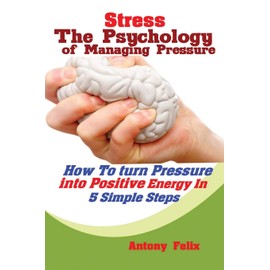 Stress: The Psychology of Managing Pressure: How to turn Pressure into Positive Energy In 5 Simple Steps