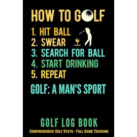Golf Log Book - How To Golf, Hit Ball, Swear, Search For Ball, Start Drinking, Repeat, Golf A Man's Sport: Comprehensive Golf Stats - Full Game Tracking