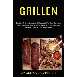 Grillen: Besten Und Leckersten Grillrezepte Für Den Sommer (Grillrezepte Aus Aller Welt Für Fleisch, Fisch, Gemüse, Beilagen, Saucen Und Vieles Mehr!)