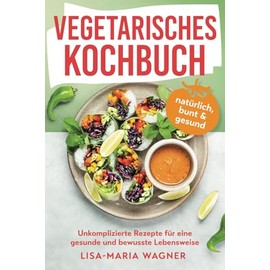 Vegetarisches Kochbuch – natürlich, bunt & gesund: Unkomplizierte Rezepte für eine gesunde und bewusste Lebensweise