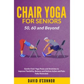 Chair Yoga For Seniors 50, 60 and Beyond: Gentle Chair Yoga and Stretches to improve Flexibility, Balance and Relieve Aches and Pain. Fully illustrated.