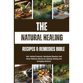 The Natural Healing Recipes & Remedies Bible: 100+ Herbal Protocols, Nutritional Boosters And Home Wellness Rituals for Lifelong Vitality And Everyday Ailments