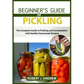 Beginner's Guide to Pickling: The Complete Guide to Pickling and Fermentation with Healthy Homemade Recipes