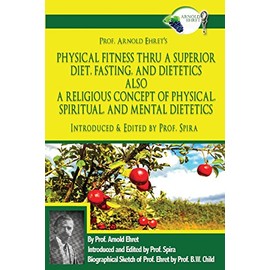 Prof. Arnold Ehret's Physical Fitness Thru a Superior Diet, Fasting, and Dietetics Also a Religious Concept of Physical, Spiritual, and Mental ... Annotated, and Edited by Prof. Spira