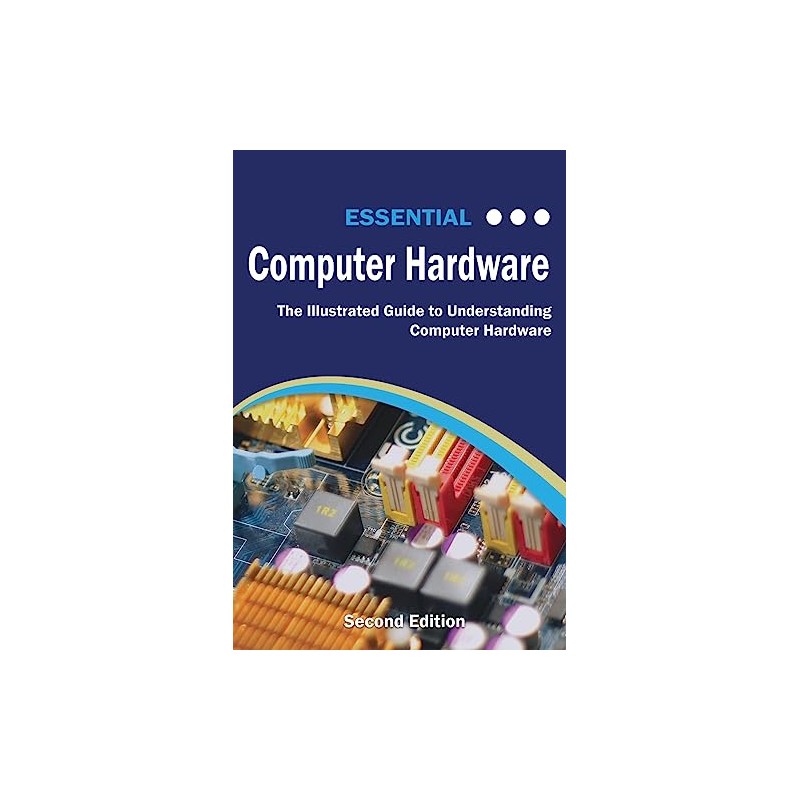 Essential Computer Hardware Second Edition: The Illustrated Guide to Understanding