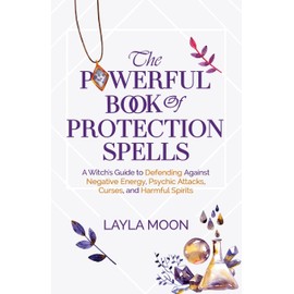 The Powerful Book of Protection Spells: A Witch's Guide to Defending Against Negative Energy, Psychic Attacks, Curses, and Harmful Spirits
