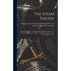 The Steam Engine: A Practical Guide to the Construction, Operation, and Care of Steam Engines, Steam Turbines, and Their Accessories: The Steam Engine -- Part I,
