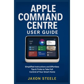 APPLE COMMAND CENTRE USER GUIDE: SIMPLIFIED INSTRUCTIONS AND EFFORTLESS TIPS & TRICKS TO TAKE FULL CONTROL OF YOUR SMART HOME