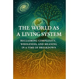 The World as a Living System: Reclaiming Complexity, Wholeness, and Meaning in a Time of Breakdown