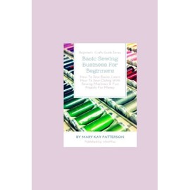 Basic Sewing Business For Beginners: How To Sew Basics, Learn How To Sew Clothing With Sewing Machines & Fun Projects For Money - Beginner's Crafts Guide Series