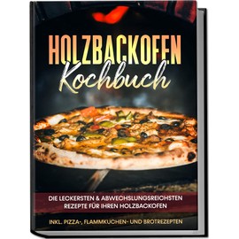 Holzbackofen Kochbuch: Die leckersten & abwechslungsreichsten Rezepte für Ihren Holzbackofen – inkl. Pizza-, Flammkuchen- und Brotrezepten