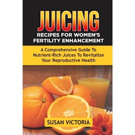 JUICING RECIPES FOR WOMEN'S FERTILITY ENHANCEMENT: A Comprehensive Guide to Nutrient-Rich Juices to Revitalize Your Reproductive Health