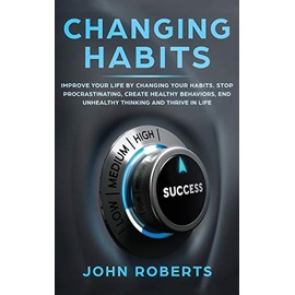 Changing Habits: Improve your Life by Changing your Habits. Stop Procrastinating, Create Healthy Behaviors, End Unhealthy Thinking and be More Successful