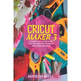 Cricut Maker 3: A Complete Guide to Using the New 2021 Cricut Maker 3 for Do-it-Yourself Unique Designs and Projects
