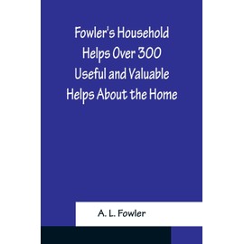 Fowler's Household Helps Over 300 Useful and Valuable Helps About the Home, Carefully Compiled and Arranged in Convenient Form for Frequent Use