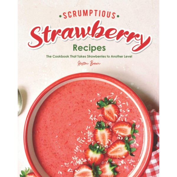 Scrumptious Strawberry Recipes: The Cookbook That Takes Strawberries to Another