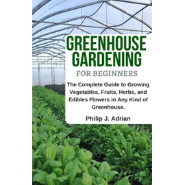 Greenhouse Gardening for Beginners: The Complete Guide to Growing Vegetables, Fruits, Herbs, and Edibles Flowers in any Kind of Greenhouse - Raised Bed Gardening, Indoor Growing & Organic Gardening.