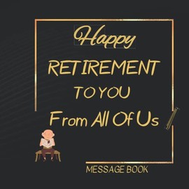 Happy Retirement To You From All Of Us Message Book: Unique Celebration and Keepsake Memory Guest Signing For Men Women - Great Gifts Ideas For Who ... For Coworker, Boss, Doctor, Nurse, Teacher...