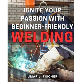Ignite Your Passion with Beginner-Friendly Welding: Unleash Your Inner Artist with Easy-to-Learn Welding Techniques and Ignite a Lifelong Passion