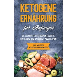 Ketogene Ernährung für Anfänger: Die leckersten ketogenen Rezepte, um gesund und natürlich abzunehmen - inkl. wichtigem Ketose-Hintergrundwissen