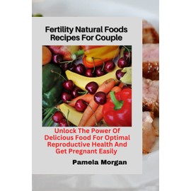 Fertility Natural Foods Recipes For Couple: Unlock The Power Of Delicious Food For Optimal Reproductive Health And Get Pregnant Easily
