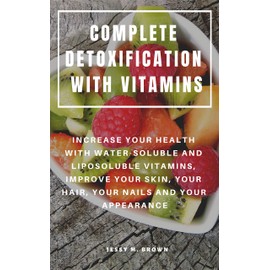  COMPLETE DETOXIFICATION WITH VITAMINS : INCREASE YOUR HEALTH WITH WATER-SOLUBLE AND LIPOSOLUBLE VITAMINS, IMPROVE YOUR SKIN, YOUR HAIR, YOUR NAILS AND YOUR APPEARANCE
