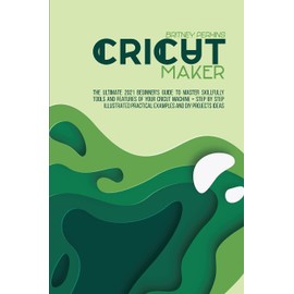 Cricut Maker: The Ultimate 2021 Beginner's Guide To Master Skillfully Tools And Features Of Your Cricut Machine + Step By Step Illustrated Practical Examples And DIY Projects Ideas