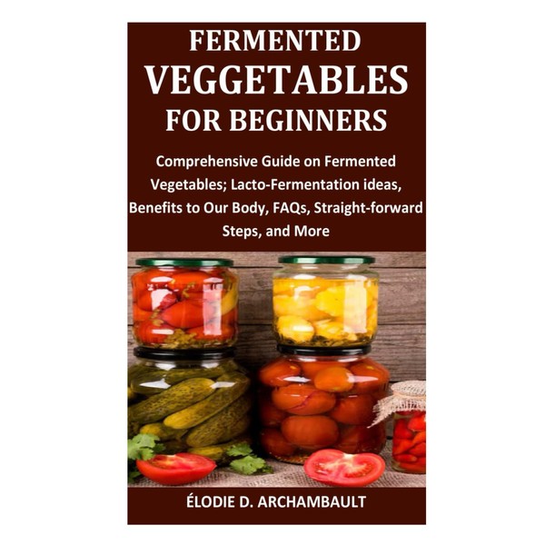 Fermented Veggies for Beginners: Comprehensive Guide on Fermented Vegetables; Lacto-Fermentation