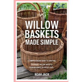 Willow Baskets Made Simple: A Comprehensive Guide to Crafting Timeless Willow Baskets from Beginner to Expert Level