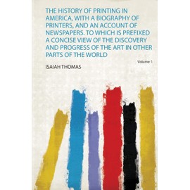 The History of Printing in America, With a Biography of Printers, and an Account of Newspapers. to Which Is Prefixed a Concise View of the Discovery and Progress of the Art in Other Parts of the World