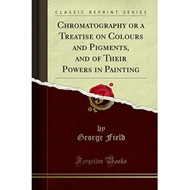 Chromatography or a Treatise on Colours and Pigments, and of Their Powers in Painting (Classic Reprint)