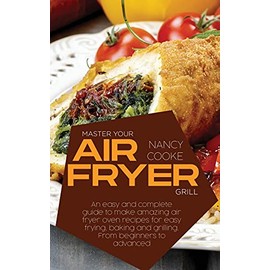Master Your Air Fryer: An Easy And Complete Guide To Make Amazing Air Fryer Oven Recipes For Easy Frying, Baking And Grilling. From Beginners To Advanced