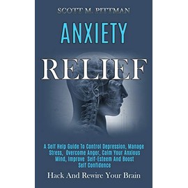 Anxiety Relief: A Self Help Guide to Control Depression, Manage Stress, Overcome Anger, Calm Your Anxious Mind, Improve Self-esteem and Boost Self Confidence (Hack and Rewire Your Brain)