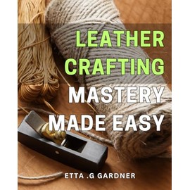 Leather Crafting Mastery Made Easy: Unleash Your Inner Creativity with Simple Leather Crafting Techniques: A Step-by-Step Guide to Mastering the Art