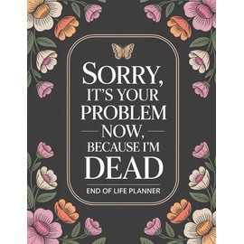 End Of Life Planner: Sorry, it’s Your Problem Now, Because I'm Dead: A Helpful Organizer for Final Wishes, Important Info, and What to Do When I’m Gone