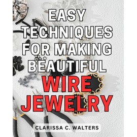Easy Techniques for Making Beautiful Wire Jewelry: Master the Art of Creating Stunning Wire Jewelry Using Simple and Effective Techniques