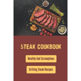 Steak Cookbook: Healthy And Scrumptious Grilling Steak Recipes