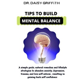 Tips To Build Mental Balance: A Simple Guide , Natural Remedies And Lifestyle Strategies To Abandon Anxiety , Depression, Trauma, Low Self Esteem Resulting In Gaining Back Self Confidence