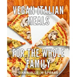 Vegan Italian Meals For The Whole Family: Delicious Plant-Based Italian Recipes That Satisfy Every Member of Your Family