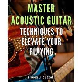 Master Acoustic Guitar Techniques to Elevate Your Playing: Unlock Your Acoustic Guitar Potential with Proven Techniques and Insider Tips for Mastery