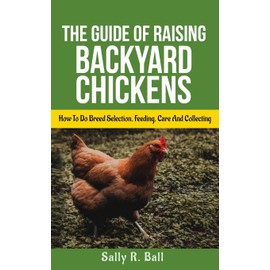 The Guide Of Raising Backyard Chickens: How To Do Breed Selection, Feeding, Care And Collecting Eggs For Beginners