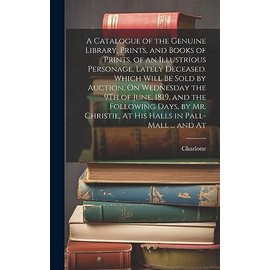 A Catalogue of the Genuine Library, Prints, and Books of Prints, of an Illustrious Personage, Lately Deceased. Which Will Be Sold by Auction, On ... At His Halls in Pall-Mall ... and At