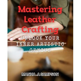 Mastering Leather Crafting: Unlock Your Inner Artistic Genius: Discover the Secrets to Crafting Beautiful Leather Art with Ease