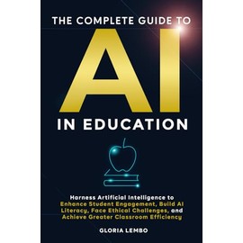 THE COMPLETE GUIDE TO AI IN EDUCATION: Harness Artificial Intelligence to Enhance Student Engagement, Build AI Literacy, Face Ethical Challenges, and ... Classroom Efficiency (The Complete AI Guides)
