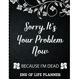 Sorry It's Your Problem Now, Because I'm Dead: End of Life Planner that Includes A Complete Record of My Accounts, Heirlooms and More