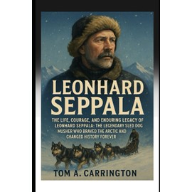 Leonhard Seppala: The Life, Courage, and Enduring Legacy of Leonhard Seppala: The Legendary Sled Dog Musher Who Braved the Arctic and Changed History Forever