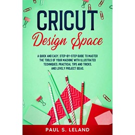 CRICUT DESIGN SPACE: A Quick and Easy, Step-by-Step Guide to Master the Tools of Your Machine With Illustrated Techniques, Practical Tips and Tricks, and Lovely Project Ideas