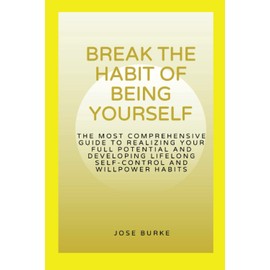 BREAK THE HABIT OF BEING YOURSELF: The most comprehensive guide to realizing your full potential and developing lifelong self-control and willpower habits