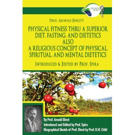 Prof. Arnold Ehret's Physical Fitness Thru a Superior Diet, Fasting, and Dietetics Also a Religious Concept of Physical, Spiritual, and Mental ... Annotated, and Edited by Prof. Spira
